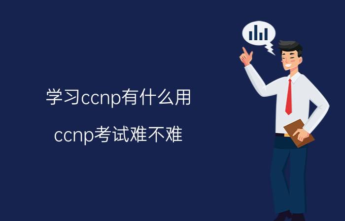 学习ccnp有什么用 ccnp考试难不难？